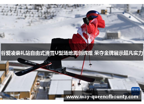 谷爱凌崇礼站自由式滑雪U型场地再创辉煌 荣夺金牌展示超凡实力