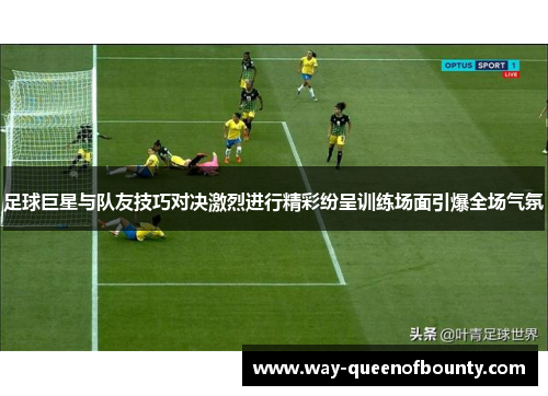 足球巨星与队友技巧对决激烈进行精彩纷呈训练场面引爆全场气氛