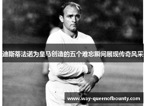 迪斯蒂法诺为皇马创造的五个难忘瞬间展现传奇风采