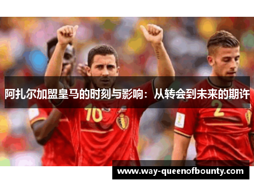 阿扎尔加盟皇马的时刻与影响：从转会到未来的期许