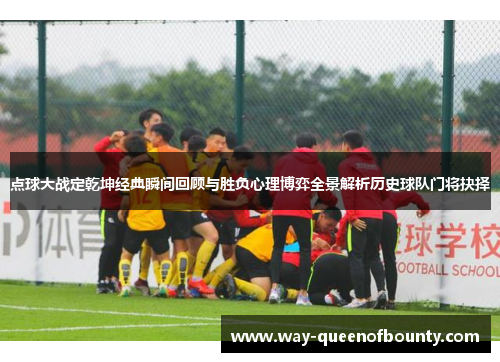 点球大战定乾坤经典瞬间回顾与胜负心理博弈全景解析历史球队门将抉择
